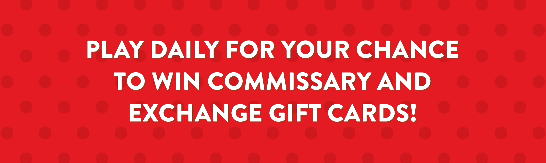 Play Daily For Your Chance To Win Commissary Or Exchange Gift Cards!